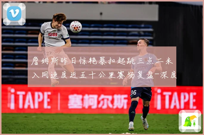 詹姆斯昨日惊艳暴扣起跳三点二米入网速度近五十公里赛场复盘-深度解析
