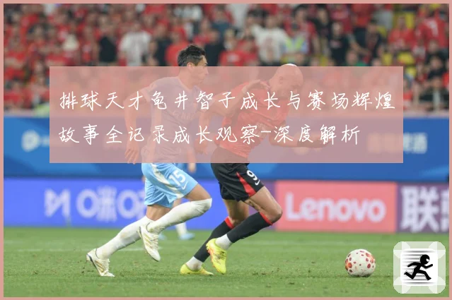 排球天才龟井智子成长与赛场辉煌故事全记录成长观察-深度解析