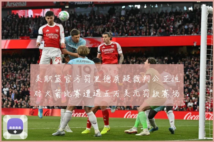 美职篮官方罚里德质疑裁判公正性对火箭比赛遭遇五万美元罚款赛场复盘-深度解析