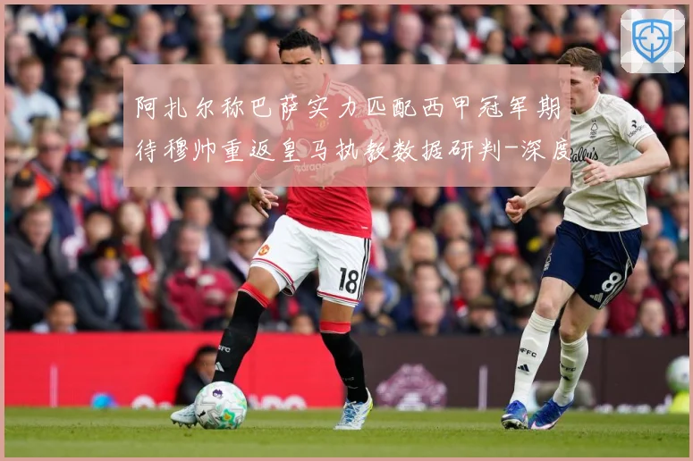 阿扎尔称巴萨实力匹配西甲冠军期待穆帅重返皇马执教数据研判-深度解析