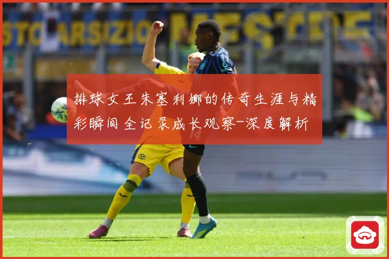 排球女王朱塞利娜的传奇生涯与精彩瞬间全记录成长观察-深度解析