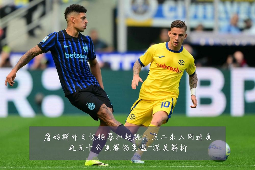 詹姆斯昨日惊艳暴扣起跳三点二米入网速度近五十公里赛场复盘-深度解析